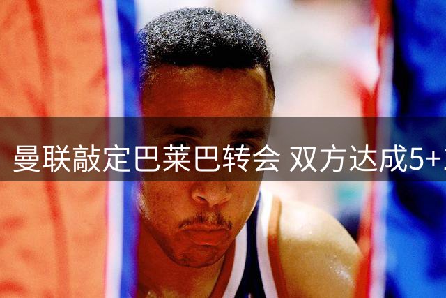 曼联敲定巴莱巴转会 双方达成5+1长约协议