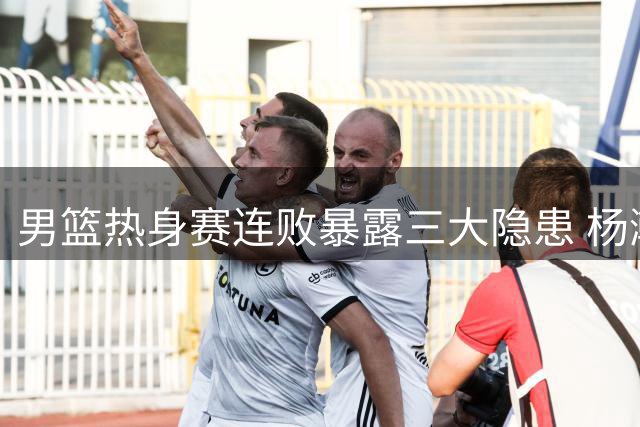 男篮热身赛连败暴露三大隐患 杨瀚森回归能否力挽狂澜？