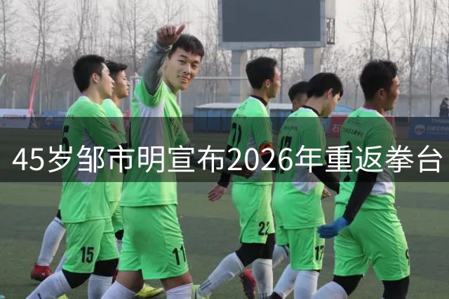 45岁邹市明宣布2026年重返拳台 传奇拳王能否再创辉煌？